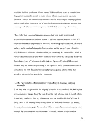 23
acquisition of abilities to understand different modes of thinking and living, as they are embodied in the
language to be learnt, and to reconcile or mediate between different modes present in any specific
interaction. This is not the ‘communicative competence’ on which people using the same language in the
same, or closely related, cultures rely; it is an ‘intercultural communicative competence’ which has some
common ground with communicative competence, but which also has many unique characteristics.
Thus, rather than expecting learners to abandon their own social identities and
communicative competencies in an attempt to replicate some native speaker ideal, ICC
emphasises the knowledge and skills needed to understand people from other, unfamiliar
cultures and to mediate between the foreign culture and the learner’s own culture in a
way that leads to successful communication (see also Lustig & Koester 1993). This is a
variety of communicative competence that many native speakers, particularly those with
limited experience of ‘otherness’, tend to lack. As Byram & Fleming (ibid) suggest,
learners may still want to acquire many of the aspects of native speaker communicative
competence but with the goal of mediating between disparate cultures rather than
complete integration into a particular community.
1.6 The representation of communicative competence in language learning
materials
It has long been recognised that the language presented to students in textbooks is a poor
representation of the real thing, ‘far away from that real, informal kind of English which
is used very much more than any other during a normal speaking lifetime’ (Crystal &
Davy 1975: 2) and although more recently much has been done to redress the balance,
there remain numerous gaps. Research into different areas of communicative competence
through discourse or conversational analysis, pragmatics and sociolinguistics has
 
