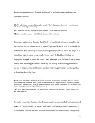 230
They were most commonly de-motivated by dull or unfamiliar topics and materials
considered too easy:
YK: We talked about a party and dancing but actually I don’t like dance or discos. So I was reluctant to
talk about it and its topic was boring.
MK: Sometimes it is easy to do for university students. Get rid of too-easy materials.
YT: If the materials are more a little difficult, students will be motivated.
Comments such as these illustrate the difficulty of matching textbooks produced for an
international market with the needs of a specific group of learners, both in terms of level
and interests. Few university students in Japan go to nightclubs so, while this might be a
stimulating topic to many young people, it was widely disliked here. Finding an
appropriate textbook to match the group’s level was made more difficult for two reasons.
Firstly, poor streaming procedures, which rely too heavily on measuring grammatical
aspects of English, mean that learners are often placed inappropriately and this can lead
to dissatisfaction in the class:
TU: Actually, I didn’t like the time to do groupe discussion, because some member of the class were too
quiet to attend the discussion. When I asked them an opinion, they never returned or returned in Japanese.
So, I strongly want university to devide students classes by more reliable examination (e.g. oral interview).
I know it’s tough, or maybe impossible, but I want it.
CM: Today, I was partnered with S. Her pronunciation is beautiful and she speaks English fluently, so, I
was shy of speaking.
Secondly, because the Japanese school system teaches predominantly lexico-grammatical
aspects of English, in order to prepare students for poorly designed university entrance
exams (which focus on the same, traditional elements), university learners are typically
 
