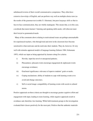231
unbalanced in terms of their overall communicative competence. They often have
extensive knowledge of English, and can perform very well on multiple-choice tests (as
the results of the grammar test in table 5.1 illustrate), but poor language skills so that in
face-to-face communication, they are wholly inadequate. This means that, as in this case,
a textbook that meets learners’ listening and speaking skills needs, will often not meet
their lexical or grammatical needs.
Many of the comments above relating to motivational issues are perhaps unremarkable
for experienced teachers, who through trial and error in the classroom have become
sensitized to what motivates and de-motivates their students. They do, however, fit very
well with stimulus appraisal models of language learning (Scherer 1984; Schumann
1997), which see input as being appraised by learners along five criteria:
i) Novelty: input has novel or unexpected patterns;
ii) Pleasantness: pleasant events encourage engagement  unpleasant events
encourage avoidance;
iii) Goal/need significance: relevance of input to students’ goals or needs;
iv) Coping mechanisms: ability of students to cope with learning events or to
avoid and change outcomes;
v) Self or social image: compatibility of learning events with social or cultural
norms.
Positive appraisals on these criteria are thought to encourage greater cognitive effort and
engagement with input, leading to more learning, while negative appraisals result in
avoidance and, therefore, less learning. While both treatment groups in the investigation
evaluated their classes positively for the most part, I believe that the authentic materials
 