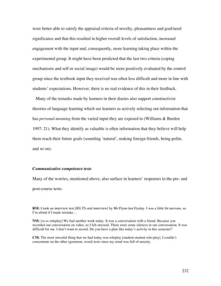 232
were better able to satisfy the appraisal criteria of novelty, pleasantness and goal/need
significance and that this resulted in higher overall levels of satisfaction, increased
engagement with the input and, consequently, more learning taking place within the
experimental group. It might have been predicted that the last two criteria (coping
mechanisms and self or social image) would be more positively evaluated by the control
group since the textbook input they received was often less difficult and more in line with
students’ expectations. However, there is no real evidence of this in their feedback.
Many of the remarks made by learners in their diaries also support constructivist
theories of language learning which see learners as actively selecting out information that
has personal meaning from the varied input they are exposed to (Williams  Burden
1997: 21). What they identify as valuable is often information that they believe will help
them reach their future goals (sounding ‘natural’, making foreign friends, being polite,
and so on).
Communicative competence tests
Many of the worries, mentioned above, also surface in learners’ responses to the pre- and
post-course tests:
RM: I took an interview test [IELTS oral interview] by Mr Flynn last Fryday. I was a little bit nervous, so
I’m afraid if I made mistake…
NM: [ss-ss roleplay] We had another work today. It was a conversation with a friend. Because you
recorded our conversation on video, so I felt stressed. There were some silences in our conversation. It was
difficult for me. I don’t want to record. Do you have a plan like today’s activity in this semester?
CM: The most stressful thing that we had today was roleplay [student-student role-play]. I couldn’t
concentrate on the other (grammar, word) tests since my mind was full of anxiety.
 