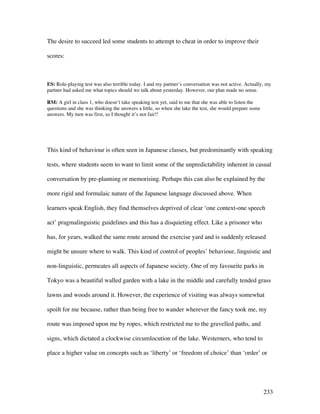 233
The desire to succeed led some students to attempt to cheat in order to improve their
scores:
ES: Role-playing test was also terrible today. I and my partner’s conversation was not active. Actually, my
partner had asked me what topics should we talk about yesterday. However, our plan made no sense.
RM: A girl in class 1, who doesn’t take speaking test yet, said to me that she was able to listen the
questions and she was thinking the answers a little, so when she take the test, she would prepare some
answers. My turn was first, so I thought it’s not fair!!
This kind of behaviour is often seen in Japanese classes, but predominantly with speaking
tests, where students seem to want to limit some of the unpredictability inherent in casual
conversation by pre-planning or memorising. Perhaps this can also be explained by the
more rigid and formulaic nature of the Japanese language discussed above. When
learners speak English, they find themselves deprived of clear ‘one context-one speech
act’ pragmalinguistic guidelines and this has a disquieting effect. Like a prisoner who
has, for years, walked the same route around the exercise yard and is suddenly released
might be unsure where to walk. This kind of control of peoples’ behaviour, linguistic and
non-linguistic, permeates all aspects of Japanese society. One of my favourite parks in
Tokyo was a beautiful walled garden with a lake in the middle and carefully tended grass
lawns and woods around it. However, the experience of visiting was always somewhat
spoilt for me because, rather than being free to wander wherever the fancy took me, my
route was imposed upon me by ropes, which restricted me to the gravelled paths, and
signs, which dictated a clockwise circumlocution of the lake. Westerners, who tend to
place a higher value on concepts such as ‘liberty’ or ‘freedom of choice’ than ‘order’ or
 