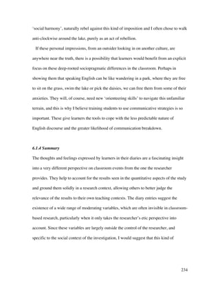 234
‘social harmony’, naturally rebel against this kind of imposition and I often chose to walk
anti-clockwise around the lake, purely as an act of rebellion.
If these personal impressions, from an outsider looking in on another culture, are
anywhere near the truth, there is a possibility that learners would benefit from an explicit
focus on these deep-rooted sociopragmatic differences in the classroom. Perhaps in
showing them that speaking English can be like wandering in a park, where they are free
to sit on the grass, swim the lake or pick the daisies, we can free them from some of their
anxieties. They will, of course, need new ‘orienteering skills’ to navigate this unfamiliar
terrain, and this is why I believe training students to use communicative strategies is so
important. These give learners the tools to cope with the less predictable nature of
English discourse and the greater likelihood of communication breakdown.
6.1.4 Summary
The thoughts and feelings expressed by learners in their diaries are a fascinating insight
into a very different perspective on classroom events from the one the researcher
provides. They help to account for the results seen in the quantitative aspects of the study
and ground them solidly in a research context, allowing others to better judge the
relevance of the results to their own teaching contexts. The diary entries suggest the
existence of a wide range of moderating variables, which are often invisible in classroom-
based research, particularly when it only takes the researcher’s etic perspective into
account. Since these variables are largely outside the control of the researcher, and
specific to the social context of the investigation, I would suggest that this kind of
 