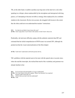237
YK, on the other hand, is unable to produce any long turns in the interview at all, often
speaking in a whisper, almost undetectable by the microphone and interspersed with long
pauses, as if attempting to become invisible (a strategy often employed by less confident
students in the classroom). By her own account, she struggled with lessons to the extent
that she often could not even understand her teachers’ instructions:
21 I: So what do you think of your classes this year?
22 YK: I don’t enjoy them. I can’t listen to the teacher so I don’t know what to do.
Predictably, she had more difficulty coping with the authentic materials than MY and
estimated that her initial comprehension of DVD scenes was around 20%, although she
pointed out that the visual contextualisation of the films helped:
41 YK: Yeah I don’t understand at all but the picture tell me.
YK’s problems with the material seem to be more with the speech rates or accents since,
when she read the transcripts, she realised that much of the vocabulary and grammar was
already familiar to her:
44 I: So if you listen and read together is it easy to understand?
45 YK: Yes I can’t listen to the native speaker. When I see the print I was surprised
46 because I didn’t know they say.
47 I: Ah but when you read it you can understand?
48 YK: Yeah.
 