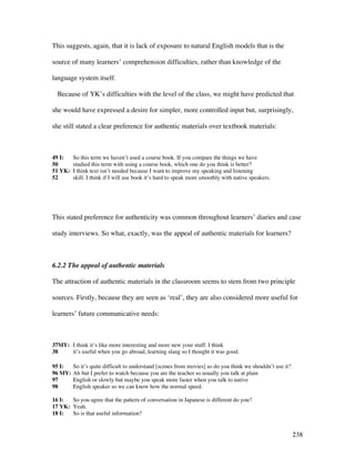 238
This suggests, again, that it is lack of exposure to natural English models that is the
source of many learners’ comprehension difficulties, rather than knowledge of the
language system itself.
Because of YK’s difficulties with the level of the class, we might have predicted that
she would have expressed a desire for simpler, more controlled input but, surprisingly,
she still stated a clear preference for authentic materials over textbook materials:
49 I: So this term we haven’t used a course book. If you compare the things we have
50 studied this term with using a course book, which one do you think is better?
51 YK: I think text isn’t needed because I want to improve my speaking and listening
52 skill. I think if I will use book it’s hard to speak more smoothly with native speakers.
This stated preference for authenticity was common throughout learners’ diaries and case
study interviews. So what, exactly, was the appeal of authentic materials for learners?
6.2.2 The appeal of authentic materials
The attraction of authentic materials in the classroom seems to stem from two principle
sources. Firstly, because they are seen as ‘real’, they are also considered more useful for
learners’ future communicative needs:
37MY: I think it’s like more interesting and more new your stuff. I think
38 it’s useful when you go abroad, learning slang so I thought it was good.
95 I: So it’s quite difficult to understand [scenes from movies] so do you think we shouldn’t use it?
96 MY: Ah but I prefer to watch because you are the teacher so usually you talk at plain
97 English or slowly but maybe you speak more faster when you talk to native
98 English speaker so we can know how the normal speed.
16 I: So you agree that the pattern of conversation in Japanese is different do you?
17 YK: Yeah.
18 I: So is that useful information?
 