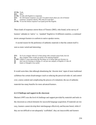 239
19 YK: Yeah.
20 I: Why?
21 YK: To talk with English it is important.
22 I: So with listener responses you said ‘I’m glad to know there are a lot of listener
23 responses’ [response tokens]. Why did you write that?
24 YK: To use the listener response I can speak good like English.
These kinds of responses mirror those of Timmis (2002), who found, in his survey of
learners’ attitudes to ‘native’ vs. ‘standard’ English in 14 different countries, a continued
desire amongst learners to conform to native-speaker norms.
A second reason for the preference of authentic materials is that the content itself is
seen as more varied and interesting:
25 I: So if you compare what we’ve been doing with a normal course book, how do
26 they compare? How would you prefer to be studying English?
27 MY: I think it’s more interesting like the things we’re doing right now because we
28 don’t just do listening or reading, it’s not just one category of English, it’s like all
29 kinds so I thought it was useful.
It would seem then, that although abandoning the ‘discrete item’ input of more traditional
syllabuses has certain disadvantages (such as reducing the perceived order of, and control
over, course content and complicating the process of evaluation), the use of authentic
materials has many benefits for more advanced learners.
6.2.3 Challenge and support in the classroom
Mariani (1997) sees the level of challenge and support provided by materials and tasks in
the classroom as critical elements for successful language acquisition. If materials are too
easy, learners cannot develop their interlanguage effectively and become bored, while if
they are too difficult or not adequately ‘scaffolded’, they are inaccessible and learners
 