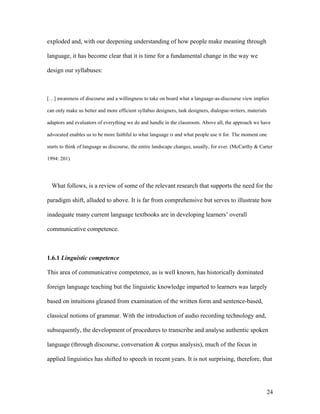 24
exploded and, with our deepening understanding of how people make meaning through
language, it has become clear that it is time for a fundamental change in the way we
design our syllabuses:
[…] awareness of discourse and a willingness to take on board what a language-as-discourse view implies
can only make us better and more efficient syllabus designers, task designers, dialogue-writers, materials
adaptors and evaluators of everything we do and handle in the classroom. Above all, the approach we have
advocated enables us to be more faithful to what language is and what people use it for. The moment one
starts to think of language as discourse, the entire landscape changes, usually, for ever. (McCarthy & Carter
1994: 201)
What follows, is a review of some of the relevant research that supports the need for the
paradigm shift, alluded to above. It is far from comprehensive but serves to illustrate how
inadequate many current language textbooks are in developing learners’ overall
communicative competence.
1.6.1 Linguistic competence
This area of communicative competence, as is well known, has historically dominated
foreign language teaching but the linguistic knowledge imparted to learners was largely
based on intuitions gleaned from examination of the written form and sentence-based,
classical notions of grammar. With the introduction of audio recording technology and,
subsequently, the development of procedures to transcribe and analyse authentic spoken
language (through discourse, conversation & corpus analysis), much of the focus in
applied linguistics has shifted to speech in recent years. It is not surprising, therefore, that
 