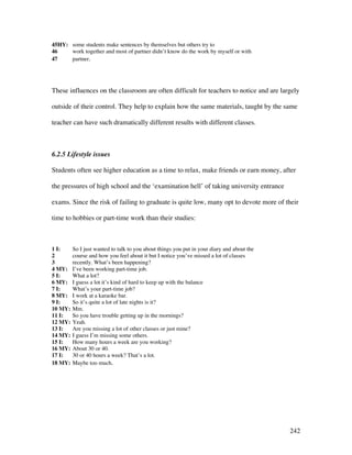 242
45HY: some students make sentences by themselves but others try to
46 work together and most of partner didn’t know do the work by myself or with
47 partner.
These influences on the classroom are often difficult for teachers to notice and are largely
outside of their control. They help to explain how the same materials, taught by the same
teacher can have such dramatically different results with different classes.
6.2.5 Lifestyle issues
Students often see higher education as a time to relax, make friends or earn money, after
the pressures of high school and the ‘examination hell’ of taking university entrance
exams. Since the risk of failing to graduate is quite low, many opt to devote more of their
time to hobbies or part-time work than their studies:
1 I: So I just wanted to talk to you about things you put in your diary and about the
2 course and how you feel about it but I notice you’ve missed a lot of classes
3 recently. What’s been happening?
4 MY: I’ve been working part-time job.
5 I: What a lot?
6 MY: I guess a lot it’s kind of hard to keep up with the balance
7 I: What’s your part-time job?
8 MY: I work at a karaoke bar.
9 I: So it’s quite a lot of late nights is it?
10 MY: Mm.
11 I: So you have trouble getting up in the mornings?
12 MY: Yeah.
13 I: Are you missing a lot of other classes or just mine?
14 MY: I guess I’m missing some others.
15 I: How many hours a week are you working?
16 MY: About 30 or 40.
17 I: 30 or 40 hours a week? That’s a lot.
18 MY: Maybe too much.
 