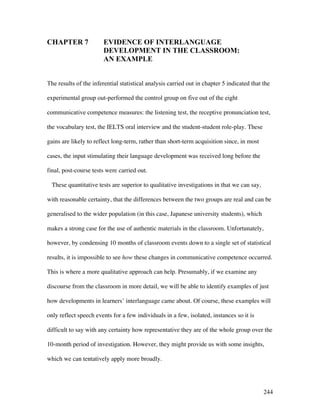 244
CHAPTER 7 EVIDENCE OF INTERLANGUAGE
DEVELOPMENT IN THE CLASSROOM:
AN EXAMPLE
The results of the inferential statistical analysis carried out in chapter 5 indicated that the
experimental group out-performed the control group on five out of the eight
communicative competence measures: the listening test, the receptive pronunciation test,
the vocabulary test, the IELTS oral interview and the student-student role-play. These
gains are likely to reflect long-term, rather than short-term acquisition since, in most
cases, the input stimulating their language development was received long before the
final, post-course tests were carried out.
These quantitative tests are superior to qualitative investigations in that we can say,
with reasonable certainty, that the differences between the two groups are real and can be
generalised to the wider population (in this case, Japanese university students), which
makes a strong case for the use of authentic materials in the classroom. Unfortunately,
however, by condensing 10 months of classroom events down to a single set of statistical
results, it is impossible to see how these changes in communicative competence occurred.
This is where a more qualitative approach can help. Presumably, if we examine any
discourse from the classroom in more detail, we will be able to identify examples of just
how developments in learners’ interlanguage came about. Of course, these examples will
only reflect speech events for a few individuals in a few, isolated, instances so it is
difficult to say with any certainty how representative they are of the whole group over the
10-month period of investigation. However, they might provide us with some insights,
which we can tentatively apply more broadly.
 