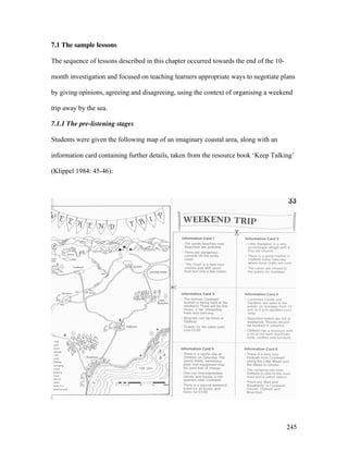 245
7.1 The sample lessons
The sequence of lessons described in this chapter occurred towards the end of the 10-
month investigation and focused on teaching learners appropriate ways to negotiate plans
by giving opinions, agreeing and disagreeing, using the context of organising a weekend
trip away by the sea.
7.1.1 The pre-listening stages
Students were given the following map of an imaginary coastal area, along with an
information card containing further details, taken from the resource book ‘Keep Talking’
(Klippel 1984: 45-46):
 