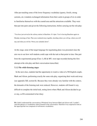 246
After pre-teaching some of the lower frequency vocabulary (quarry, fossils, strong
currents, etc.) students exchanged information from their cards in groups of six in order
to familiarise themselves with the coastal area and the attractions available. They were
then put into pairs and given the following instructions, before carrying out the role play:
“You have just arrived at the railway station in Beachton. It’s 6pm. You’re leaving Beachton again on
Monday morning at 9am. Plan your weekend away together, deciding where you will go, where you will
stay and what you will do. Write your schedule down”.
At this stage, none of the target language for negotiating plans was presented since the
aim was to see how well students could cope with the task at that point in time. One pair
from the experimental group (Class 1), RI  MY, were tape-recorded during this first
attempt at the role-play and their conversation transcribed.
7.1.2 The while-listening stages
In the next class, students had the opportunity to watch a video of a NS English couple,
Mark and Alison, performing exactly the same role-play, organizing their week-end away
(see appendix XII, section K). Because they were already very familiar with the context,
the demands of the listening task were reduced. However, students still found it very
difficult to complete the initial task, noting down where Mark and Alison decided to go
or stay, as ES commented in her diary:
ES: I didn’t understand the conversation of Weekend Away between Mark and Alison well. I couldn’t
catch the phrases or vocabularies when I listened to the conversation. Therefore I was surprised to look at
the tapescript that was composed of well-known vocabularies.
 