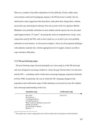 247
There are a number of possible explanations for this difficulty. Firstly, unlike many
conversations contrived for pedagogic purposes, the NS discourse is untidy: the two
interlocutors make suggestions then drop them, make plans then change them, without,
necessarily any chronological ordering. Next, the accents of the two speakers (British
Midlands) were probably unfamiliar to most students and the speech rate was also quite
rapid (approximately 137 wpm)15
, increasing the strain of comprehension. Lastly, some
expressions used by the NSs, such as that caught my eye or fairly grim were probably
unfamiliar to most learners. As discussed in chapter 2, these are all recognised challenges
with authentic materials but, with the appropriate level of support, learners are able to
cope with these difficulties.
7.1.3 The post-listening stages
The post-listening stages focused principally on a close analysis of the NS transcript
and were designed to encourage students to ‘notice the gap’ between their own discourse
and the NS’s ~ something which is believed to encourage language acquisition (Schmidt
 Frota 1986). In particular, the way in which the NS’s language changed in the
negotiation and confirmation stages of their planning was focused on (once the students
had a thorough understanding of the text):
Negotiation stage Confirmation stage
We could… (So) we’ll…
We’d have to…
I would quite like to…
It would be good to…
What would you definitely want to do?
Perhaps we should…
Do you think we should…
Shall we…?
15
This speech rate is only a rough guide since it does not take into account pauses in the interaction.
 