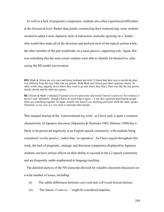 249
As well as a lack of pragmatic competence, students also often experienced difficulties
at the discoursal level. Rather than jointly constructing their weekend trip, some students
seemed to adopt a more Japanese style of interaction, mutually agreeing on a ‘leader’,
who would then make all of the decisions and perform most of the topical actions while
the other member of the pair would take on a more passive, supporting role. Again, this
was something that the more aware students were able to identify for themselves, after
seeing the NS model conversation:
RM: Mark  Alison are very nice and funny husband and wife!! I found that their way to decide the plan
was different from the way I did with my pertner. Both Mark and Alison gave their opinions clearly. In
other words, they eaqually insist where they want to go and where they don’t. Ours was like the one person
mainly decide and the other just agrees.
RI: [Alison  Mark’s roleplay] I learned a lot of expressions and words I haven’t used ever. For instance, I
haven’t said “definitely” though I know its word when I agree… I was also surprised that English people
often say something together. In Japan, usually one doesn’t say anything and listen while the other speaks.
Therefore, in my case, it’s very hard to interrupt other people.
This unequal sharing of the ‘conversational leg work’, as I have said, is quite a common
characteristic of Japanese discourse (Sakamoto  Naotsuka 1982; Gilmore 1998) but is
likely to be perceived negatively in an English speech community, with students being
considered ‘overly passive’, rather than ‘co-operative’. As I have argued throughout this
work, the lack of pragmatic, strategic and discourse competence displayed by Japanese
students can have serious effects on their ability to succeed in the L2 speech community
and are frequently under-emphasised in language teaching.
The detailed analysis of the NS transcript allowed for valuable classroom discussion on
a wide number of issues, including:
(i) The subtle differences between can/could and will/would lexical choices;
(ii) The reason ‘I want to…’ might be considered impolite;
 