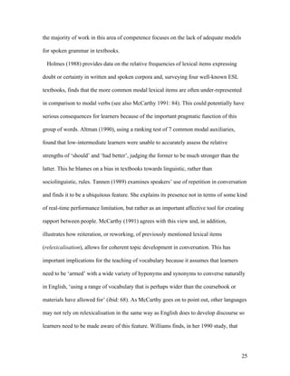 25
the majority of work in this area of competence focuses on the lack of adequate models
for spoken grammar in textbooks.
Holmes (1988) provides data on the relative frequencies of lexical items expressing
doubt or certainty in written and spoken corpora and, surveying four well-known ESL
textbooks, finds that the more common modal lexical items are often under-represented
in comparison to modal verbs (see also McCarthy 1991: 84). This could potentially have
serious consequences for learners because of the important pragmatic function of this
group of words. Altman (1990), using a ranking test of 7 common modal auxiliaries,
found that low-intermediate learners were unable to accurately assess the relative
strengths of ‘should’ and ‘had better’, judging the former to be much stronger than the
latter. This he blames on a bias in textbooks towards linguistic, rather than
sociolinguistic, rules. Tannen (1989) examines speakers’ use of repetition in conversation
and finds it to be a ubiquitous feature. She explains its presence not in terms of some kind
of real-time performance limitation, but rather as an important affective tool for creating
rapport between people. McCarthy (1991) agrees with this view and, in addition,
illustrates how reiteration, or reworking, of previously mentioned lexical items
(relexicalisation), allows for coherent topic development in conversation. This has
important implications for the teaching of vocabulary because it assumes that learners
need to be ‘armed’ with a wide variety of hyponyms and synonyms to converse naturally
in English, ‘using a range of vocabulary that is perhaps wider than the coursebook or
materials have allowed for’ (ibid: 68). As McCarthy goes on to point out, other languages
may not rely on relexicalisation in the same way as English does to develop discourse so
learners need to be made aware of this feature. Williams finds, in her 1990 study, that
 