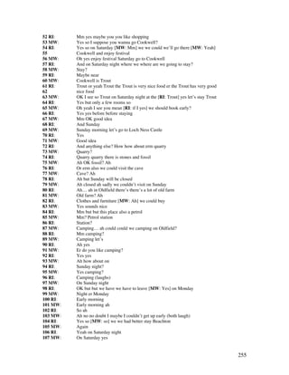 255
52 RI: Mm yes maybe you you like shopping
53 MW: Yes so I suppose you wanna go Cookwell?
54 RI: Yes so on Saturday [MW: Mm] we we could we’ll go there [MW: Yeah]
55 Cookwell and enjoy festival
56 MW: Oh yes enjoy festival Saturday go to Cookwell
57 RI: And on Saturday night where we where are we going to stay?
58 MW: Stay?
59 RI: Maybe near
60 MW: Cookwell is Trout
61 RI: Trout or yeah Trout the Trout is very nice food er the Trout has very good
62 nice food
63 MW: OK I see so Trout on Saturday night at the [RI: Trout] yes let’s stay Trout
64 RI: Yes but only a few rooms so
65 MW: Oh yeah I see you mean [RI: if I yes] we should book early?
66 RI: Yes yes before before staying
67 MW: Mm OK good idea
68 RI: And Sunday
69 MW: Sunday morning let’s go to Loch Ness Castle
70 RI: Yes
71 MW: Good idea
72 RI: And anything else? How how about erm quarry
73 MW: Quarry?
74 RI: Quarry quarry there is stones and fossil
75 MW: Ah OK fossil? Ah
76 RI: Or erm also we could visit the cave
77 MW: Cave? Ah
78 RI: Ah but Sunday will be closed
79 MW: Ah closed ah sadly we couldn’t visit on Sunday
80 RI: Ah… ah in Oldfield there’s there’s a lot of old farm
81 MW: Old farm? Ah
82 RI: Clothes and furniture [MW: Ah] we could buy
83 MW: Yes sounds nice
84 RI: Mm but but this place also a petrol
85 MW: Mm? Petrol station
86 RI: Station?
87 MW: Camping… ah could could we camping on Oldfield?
88 RI: Mm camping?
89 MW: Camping let’s
90 RI: Ah yes
91 MW: Er do you like camping?
92 RI: Yes yes
93 MW: Ah how about on
94 RI: Sunday night?
95 MW: Yes camping?
96 RI: Camping (laughs)
97 MW: On Sunday night
98 RI: OK but but we have we have to leave [MW: Yes] on Monday
99 MW: Night er Monday
100 RI: Early morning
101 MW: Early morning ah
102 RI: So ah
103 MW: Ah no no doubt I maybe I couldn’t get up early (both laugh)
104 RI: Yes so [MW: so] we we had better stay Beachton
105 MW: Again
106 RI: Yeah on Saturday night
107 MW: On Saturday yes
 
