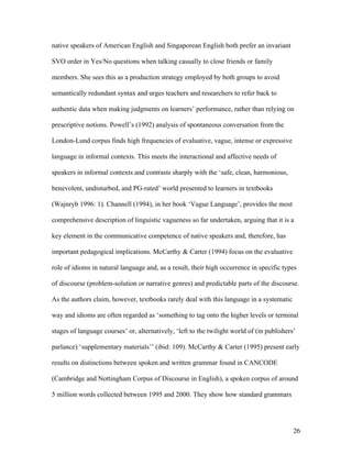 26
native speakers of American English and Singaporean English both prefer an invariant
SVO order in Yes/No questions when talking casually to close friends or family
members. She sees this as a production strategy employed by both groups to avoid
semantically redundant syntax and urges teachers and researchers to refer back to
authentic data when making judgments on learners’ performance, rather than relying on
prescriptive notions. Powell’s (1992) analysis of spontaneous conversation from the
London-Lund corpus finds high frequencies of evaluative, vague, intense or expressive
language in informal contexts. This meets the interactional and affective needs of
speakers in informal contexts and contrasts sharply with the ‘safe, clean, harmonious,
benevolent, undisturbed, and PG-rated’ world presented to learners in textbooks
(Wajnryb 1996: 1). Channell (1994), in her book ‘Vague Language’, provides the most
comprehensive description of linguistic vagueness so far undertaken, arguing that it is a
key element in the communicative competence of native speakers and, therefore, has
important pedagogical implications. McCarthy & Carter (1994) focus on the evaluative
role of idioms in natural language and, as a result, their high occurrence in specific types
of discourse (problem-solution or narrative genres) and predictable parts of the discourse.
As the authors claim, however, textbooks rarely deal with this language in a systematic
way and idioms are often regarded as ‘something to tag onto the higher levels or terminal
stages of language courses’ or, alternatively, ‘left to the twilight world of (in publishers’
parlance) ‘supplementary materials’’ (ibid: 109). McCarthy & Carter (1995) present early
results on distinctions between spoken and written grammar found in CANCODE
(Cambridge and Nottingham Corpus of Discourse in English), a spoken corpus of around
5 million words collected between 1995 and 2000. They show how standard grammars
 