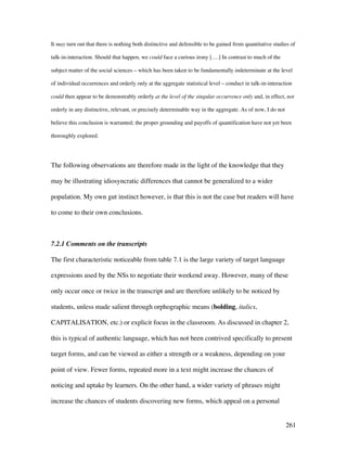 261
It may turn out that there is nothing both distinctive and defensible to be gained from quantitative studies of
talk-in-interaction. Should that happen, we could face a curious irony [….] In contrast to much of the
subject matter of the social sciences – which has been taken to be fundamentally indeterminate at the level
of individual occurrences and orderly only at the aggregate statistical level – conduct in talk-in-interaction
could then appear to be demonstrably orderly at the level of the singular occurrence only and, in effect, not
orderly in any distinctive, relevant, or precisely determinable way in the aggregate. As of now, I do not
believe this conclusion is warranted; the proper grounding and payoffs of quantification have not yet been
thoroughly explored.
The following observations are therefore made in the light of the knowledge that they
may be illustrating idiosyncratic differences that cannot be generalized to a wider
population. My own gut instinct however, is that this is not the case but readers will have
to come to their own conclusions.
7.2.1 Comments on the transcripts
The first characteristic noticeable from table 7.1 is the large variety of target language
expressions used by the NSs to negotiate their weekend away. However, many of these
only occur once or twice in the transcript and are therefore unlikely to be noticed by
students, unless made salient through orphographic means (bolding, italics,
CAPITALISATION, etc.) or explicit focus in the classroom. As discussed in chapter 2,
this is typical of authentic language, which has not been contrived specifically to present
target forms, and can be viewed as either a strength or a weakness, depending on your
point of view. Fewer forms, repeated more in a text might increase the chances of
noticing and uptake by learners. On the other hand, a wider variety of phrases might
increase the chances of students discovering new forms, which appeal on a personal
 