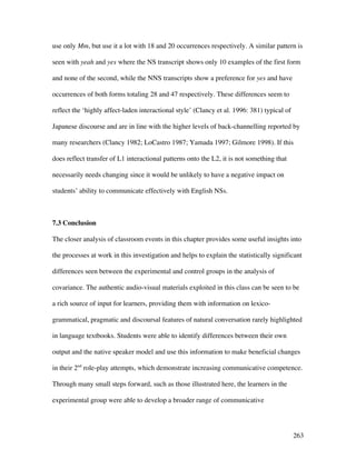 263
use only Mm, but use it a lot with 18 and 20 occurrences respectively. A similar pattern is
seen with yeah and yes where the NS transcript shows only 10 examples of the first form
and none of the second, while the NNS transcripts show a preference for yes and have
occurrences of both forms totaling 28 and 47 respectively. These differences seem to
reflect the ‘highly affect-laden interactional style’ (Clancy et al. 1996: 381) typical of
Japanese discourse and are in line with the higher levels of back-channelling reported by
many researchers (Clancy 1982; LoCastro 1987; Yamada 1997; Gilmore 1998). If this
does reflect transfer of L1 interactional patterns onto the L2, it is not something that
necessarily needs changing since it would be unlikely to have a negative impact on
students’ ability to communicate effectively with English NSs.
7.3 Conclusion
The closer analysis of classroom events in this chapter provides some useful insights into
the processes at work in this investigation and helps to explain the statistically significant
differences seen between the experimental and control groups in the analysis of
covariance. The authentic audio-visual materials exploited in this class can be seen to be
a rich source of input for learners, providing them with information on lexico-
grammatical, pragmatic and discoursal features of natural conversation rarely highlighted
in language textbooks. Students were able to identify differences between their own
output and the native speaker model and use this information to make beneficial changes
in their 2nd
role-play attempts, which demonstrate increasing communicative competence.
Through many small steps forward, such as those illustrated here, the learners in the
experimental group were able to develop a broader range of communicative
 