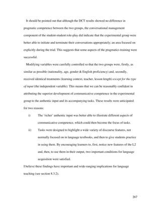 267
It should be pointed out that although the DCT results showed no difference in
pragmatic competence between the two groups, the conversational management
component of the student-student role-play did indicate that the experimental group were
better able to initiate and terminate their conversations appropriately; an area focused on
explicitly during the trial. This suggests that some aspects of the pragmatics training were
successful.
Modifying variables were carefully controlled so that the two groups were, firstly, as
similar as possible (nationality, age, gender  English proficiency) and, secondly,
received identical treatments (learning context, teacher, lesson length) except for the type
of input (the independent variable). This means that we can be reasonably confident in
attributing the superior development of communicative competence in the experimental
group to the authentic input and its accompanying tasks. These results were anticipated
for two reasons:
i) The ‘richer’ authentic input was better able to illustrate different aspects of
communicative competence, which could then become the focus of tasks.
ii) Tasks were designed to highlight a wide variety of discourse features, not
normally focused on in language textbooks, and then to give students practice
in using them. By encouraging learners to, first, notice new features of the L2
and, then, to use them in their output, two important conditions for language
acquisition were satisfied.
I believe these findings have important and wide-ranging implications for language
teaching (see section 8.3.2).
 