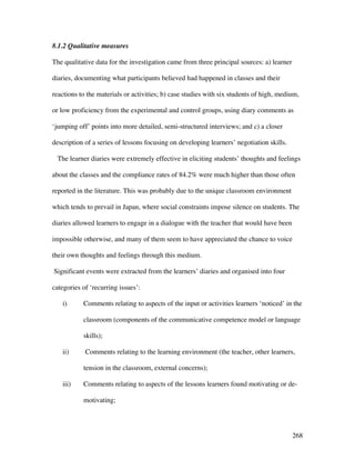 268
8.1.2 Qualitative measures
The qualitative data for the investigation came from three principal sources: a) learner
diaries, documenting what participants believed had happened in classes and their
reactions to the materials or activities; b) case studies with six students of high, medium,
or low proficiency from the experimental and control groups, using diary comments as
‘jumping off’ points into more detailed, semi-structured interviews; and c) a closer
description of a series of lessons focusing on developing learners’ negotiation skills.
The learner diaries were extremely effective in eliciting students’ thoughts and feelings
about the classes and the compliance rates of 84.2% were much higher than those often
reported in the literature. This was probably due to the unique classroom environment
which tends to prevail in Japan, where social constraints impose silence on students. The
diaries allowed learners to engage in a dialogue with the teacher that would have been
impossible otherwise, and many of them seem to have appreciated the chance to voice
their own thoughts and feelings through this medium.
Significant events were extracted from the learners’ diaries and organised into four
categories of ‘recurring issues’:
i) Comments relating to aspects of the input or activities learners ‘noticed’ in the
classroom (components of the communicative competence model or language
skills);
ii) Comments relating to the learning environment (the teacher, other learners,
tension in the classroom, external concerns);
iii) Comments relating to aspects of the lessons learners found motivating or de-
motivating;
 