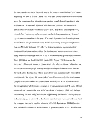 27
fail to account for pervasive features in spoken discourse such as ellipsis or ‘slots’ at the
beginnings and ends of clauses (‘heads’ and ‘tails’) for speaker orientation/evaluation and
stress the importance of an interactive interpretation on verb-form choices in real data.
Hughes & McCarthy (1998) argue that sentence-based grammars are inadequate to
explain speaker/writer choices at the discourse level. They show, for example, how it,
this and that, which are normally not taught together in language pedagogy, frequently
operate as alternatives in real discourse. Whereas it signals continued, ongoing topics,
this marks new or significant topics and that has a distancing or marginalising function
(see also McCarthy & Carter 1994: 91). The discourse grammar approach that they
recommend has important implications for the classroom because it relies on learners
being presented with longer stretches of text in order to interpret grammar choices made.
Wray (2000) (but see also Willis 1990, Lewis 1993, Aijmer 1996) focuses on the
importance of formulaic sequences (also referred to by others as idioms, collocations and
sentence frames) in language learning, stating that even proficient non-native learners
have difficulties distinguishing what is natural from what is grammatically possible but
non-idiomatic. She blames this on the lack of natural language models in the classroom
(despite their common occurrence in television and film) and on the problems teachers
have selecting the right formulaic sequences to present, concluding that ‘It seems difficult
to match in the classroom the ‘real world’ experience of language.’ (ibid: 468). Perhaps
this difficulty can most easily be overcome by presenting learners with carefully selected
authentic language to work with in the classroom; at least until we understand more about
the processes involved in sounding idiomatic in English. Basturkmen (2001) illustrates
how learners are often misled by descriptions of questioning found in ELT materials and
 