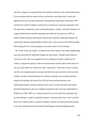 270
interviews suggests a strong preference for authentic materials in the experimental group.
It was postulated that the reason for this was that they were better able to satisfy the
appraisal criteria of novelty, pleasantness and goal/need significance (Schumann 1997)
and that this resulted in higher overall levels of satisfaction, increased engagement with
the input and, consequently, more learning taking place. Finally, comments relating to iv)
suggested that learners found the speaking tests (either the oral interview, DCT or
student-student role-play) particularly stressful and sometimes employed strategies for
reducing the inherent unpredictability of these tasks, such as trying to hear DCT prompts
before taking the test, or pre-preparing conversation topics for the role-play.
The results of the case studies, in contrast to the diary reports, were rather disappointing
since they provided few additional insights into the learners’ thoughts and feelings on
classroom events. This was explained in terms of Japanese students’ preference for
written, as opposed to spoken, modes of communication and the rather rushed nature of
the case study interviews, which were often ‘squeezed in’ at the end of classes. Having
said this, one important point to emerge from the one-to-one interviews with case study
students was their marked preference for authentic materials over textbook materials,
despite the challenges this posed. Even YK, the least proficient learner in the
experimental group, was quite insistent on this issue. It would seem then, that despite
theoretical objections to the use of authentic materials in the classroom, particularly by
Widdowson (1994; 2003; etc), learners themselves are clear about the advantages they
provide. Perhaps it could be argued that learners sometimes don’t know what’s good for
them, but I would see this as academic arrogance: learners are better placed than anyone
to say what input best meets their specific interlanguage needs and language goals.
 