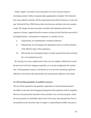 271
Finally, chapter 7 provided a closer description of a series of lessons aimed at
developing students’ ability to negotiate plans appropriately in English. This illustrated
how using authentic materials with the experimental group allowed learners to ‘notice the
gap’ (Schmidt  Frota 1986) between their own discourse and that in the native speaker
model. The sample role-play transcripts, recorded at the beginning and end of the
sequence of lessons, suggested that the awareness raising activities had been successful in
developing learners’ communicative competence in a number of ways:
i) Linguistically, by expanding their vocabulary repertoire;
ii) Pragmatically, by encouraging more appropriate choices of modal auxiliaries
at the different stages of the negotiation;
iii) Discoursally, by encouraging learners to jointly negotiate their plans and share
the ‘conversational leg work’.
By focusing in on some sample lessons in this way, the emphasis shifted more towards
the processes involved in language acquisition, in a way that complements the ‘product
bias’ of the quantitative analysis, and allowed us to see how the statistically significant
differences seen between the experimental and control groups might have come about.
8.1.3 Reconciling quantitative  qualitative measures
The use of both quantitative and qualitative approaches in classroom-based research
inevitably reveals more about language learning than either approach could do singularly.
However, they present the researcher with two distinct views of what took place, which
do not necessarily sit comfortably side by side. In this sense, they demand some form of
reconciliation at the end of the study. In chapter 3, I quoted Bryman (2006), who gives a
 