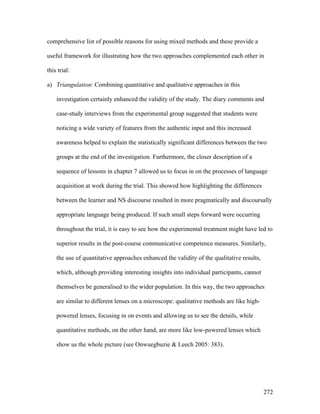 272
comprehensive list of possible reasons for using mixed methods and these provide a
useful framework for illustrating how the two approaches complemented each other in
this trial:
a) Triangulation: Combining quantitative and qualitative approaches in this
investigation certainly enhanced the validity of the study. The diary comments and
case-study interviews from the experimental group suggested that students were
noticing a wide variety of features from the authentic input and this increased
awareness helped to explain the statistically significant differences between the two
groups at the end of the investigation. Furthermore, the closer description of a
sequence of lessons in chapter 7 allowed us to focus in on the processes of language
acquisition at work during the trial. This showed how highlighting the differences
between the learner and NS discourse resulted in more pragmatically and discoursally
appropriate language being produced. If such small steps forward were occurring
throughout the trial, it is easy to see how the experimental treatment might have led to
superior results in the post-course communicative competence measures. Similarly,
the use of quantitative approaches enhanced the validity of the qualitative results,
which, although providing interesting insights into individual participants, cannot
themselves be generalised to the wider population. In this way, the two approaches
are similar to different lenses on a microscope: qualitative methods are like high-
powered lenses, focusing in on events and allowing us to see the details, while
quantitative methods, on the other hand, are more like low-powered lenses which
show us the whole picture (see Onwuegbuzie  Leech 2005: 383).
 