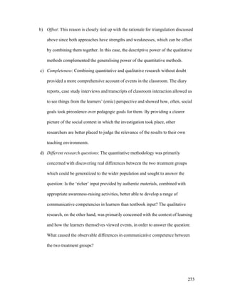 273
b) Offset: This reason is closely tied up with the rationale for triangulation discussed
above since both approaches have strengths and weaknesses, which can be offset
by combining them together. In this case, the descriptive power of the qualitative
methods complemented the generalising power of the quantitative methods.
c) Completeness: Combining quantitative and qualitative research without doubt
provided a more comprehensive account of events in the classroom. The diary
reports, case study interviews and transcripts of classroom interaction allowed us
to see things from the learners’ (emic) perspective and showed how, often, social
goals took precedence over pedagogic goals for them. By providing a clearer
picture of the social context in which the investigation took place, other
researchers are better placed to judge the relevance of the results to their own
teaching environments.
d) Different research questions: The quantitative methodology was primarily
concerned with discovering real differences between the two treatment groups
which could be generalized to the wider population and sought to answer the
question: Is the ‘richer’ input provided by authentic materials, combined with
appropriate awareness-raising activities, better able to develop a range of
communicative competencies in learners than textbook input? The qualitative
research, on the other hand, was primarily concerned with the context of learning
and how the learners themselves viewed events, in order to answer the question:
What caused the observable differences in communicative competence between
the two treatment groups?
 
