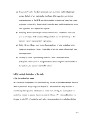 274
e) Unexpected results: The diary comments were extremely useful in helping to
explain the lack of any statistically significant differences between the two
treatment groups on the DCT, suggesting that the experimental group had greater
pragmatic awareness by the end of the course but were unable to apply this in real
time to produce more appropriate requests.
f) Sampling: Results from the pre-course communicative competence tests were
used to select case study students of high, medium and low proficiency so that
learners’ views were more fairly represented.
g) Utility: By providing a more comprehensive picture of what took place in the
classroom, practitioners have a clearer idea of how the results relate to their own
learning contexts.
h) Diversity of views: By combining methods, a wide variety of different
participants’ views could be incorporated into the investigation: the researcher’s,
the teacher’s, the learners’ and the NS raters’.
8.2 Strengths  limitations of the study
8.2.1 Strengths of the study
By considering many of the criticisms commonly levelled at classroom-oriented research
at the experimental design stage (see chapter 3), I believe that this study was able to
avoid many of the potential pitfalls seen in earlier work. Firstly, the investigation was
carried out entirely in genuine classroom contexts (Nunan 1991 estimated that this was
the case in only 30% of studies he analysed), which means that the results have higher
 