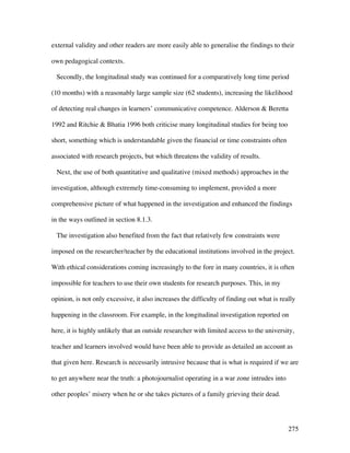 275
external validity and other readers are more easily able to generalise the findings to their
own pedagogical contexts.
Secondly, the longitudinal study was continued for a comparatively long time period
(10 months) with a reasonably large sample size (62 students), increasing the likelihood
of detecting real changes in learners’ communicative competence. Alderson  Beretta
1992 and Ritchie  Bhatia 1996 both criticise many longitudinal studies for being too
short, something which is understandable given the financial or time constraints often
associated with research projects, but which threatens the validity of results.
Next, the use of both quantitative and qualitative (mixed methods) approaches in the
investigation, although extremely time-consuming to implement, provided a more
comprehensive picture of what happened in the investigation and enhanced the findings
in the ways outlined in section 8.1.3.
The investigation also benefited from the fact that relatively few constraints were
imposed on the researcher/teacher by the educational institutions involved in the project.
With ethical considerations coming increasingly to the fore in many countries, it is often
impossible for teachers to use their own students for research purposes. This, in my
opinion, is not only excessive, it also increases the difficulty of finding out what is really
happening in the classroom. For example, in the longitudinal investigation reported on
here, it is highly unlikely that an outside researcher with limited access to the university,
teacher and learners involved would have been able to provide as detailed an account as
that given here. Research is necessarily intrusive because that is what is required if we are
to get anywhere near the truth: a photojournalist operating in a war zone intrudes into
other peoples’ misery when he or she takes pictures of a family grieving their dead.
 