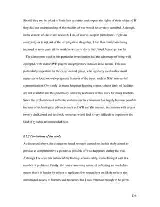 276
Should they too be asked to limit their activities and respect the rights of their subjects? If
they did, our understanding of the realities of war would be severely curtailed. Although,
in the context of classroom research, I do, of course, support participants’ rights to
anonymity or to opt out of the investigation altogether, I feel that restrictions being
imposed in some parts of the world now (particularly the United States) go too far.
The classrooms used in this particular investigation had the advantage of being well
equipped, with video/DVD players and projectors installed in all rooms. This was
particularly important for the experimental group, who regularly used audio-visual
materials to focus on sociopragmatic features of the input, such as NSs’ non-verbal
communication. Obviously, in many language learning contexts these kinds of facilities
are not available and this potentially limits the relevance of this work for many teachers.
Since the exploitation of authentic materials in the classroom has largely become possible
because of technological advances such as DVD and the internet, institutions with access
to only chalkboard and textbook resources would find it very difficult to implement the
kind of syllabus recommended here.
8.2.2 Limitations of the study
As discussed above, the classroom-based research carried out in this study aimed to
provide as comprehensive a picture as possible of what happened during the trial.
Although I believe this enhanced the findings considerably, it also brought with it a
number of problems. Firstly, the time-consuming nature of collecting so much data
means that it is harder for others to replicate: few researchers are likely to have the
unrestricted access to learners and resources that I was fortunate enough to be given.
 