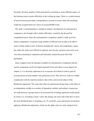 277
Secondly, the sheer quantity of data generated by examining so many different aspects of
the learning context creates difficulties in the writing-up stages. There is a certain amount
of tension between providing a comprehensive account of events while still remaining
within the accepted limits for a thesis of around 80,000 words.
The study’s central hypothesis, relating to students’ development of communicative
competence, also brought with it similar difficulties, created by the demand for
comprehensiveness. Since the communicative competence model is made up of five
distinct components, it required a large number of different tests in order to be able to
assess it fairly (eight in total, or thirteen including the various sub-components). Again,
this makes the study more difficult to replicate since the pre- and post-course tests were
very time-consuming to implement and noticeably strained the good will of the
participants.
Since it appears from the literature available on communicative competence that the
various components can be developed separately from each other to some degree (see
chapter 1), it is obviously important to try to measure all of them in order to gain an
accurate picture of each student’s true proficiency level. This, however, leads to a further
complication with the statistical analysis: that of the controversial subject of the
Bonferroni adjustment. This states that when an experimental design looks at the effect of
an independent variable on a number of dependent variables and multiple comparisons
are made between 2 groups, there is an increased risk of finding significant results purely
by chance (i.e. of making a Type 1 error). By analogy, the more rolls of the dice we have,
the more likelihood there is of getting a six. To avoid this, some statisticians recommend
applying a Bonferroni adjustment, which sets the alpha value at a more stringent level,
 