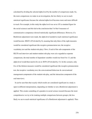 278
calculated by dividing the selected alpha level by the number of comparisons made. So,
the more comparisons we make in an investigation, the less likely we are to reach
statistical significance because the selected alpha level becomes more and more difficult
to reach. For example, in this study the alpha level was set at .05 (a standard figure for
the social sciences) and this led to the conclusion that 5 of the 8 measures of
communicative competence showed statistically significant differences. However, if a
Bonferroni adjustment were made, the alpha level needed to reach statistical significance
would become .00625 (.05 divided by 8), meaning that only three of the eight measures
would be considered significant (the receptive pronunciation test, the receptive
vocabulary test and the student role-play). Now, if each of the sub-components of the
IELTS oral interview and student-student role-play were also regarded as separate
comparisons, the total number of dependent variables would rise from 8 to 13, and the
alpha level would then need to be set at .0039 (.05 divided by 13). In this scenario, only
five of the thirteen measures would be considered significant (the receptive pronunciation
test, the receptive vocabulary test, the conversational behaviour  conversational
management components of the student role-play, and the interaction component of the
oral interview).
It can be seen then that exactly which results are considered significant in a study is
open to different interpretations, depending on whether or not a Bonferroni adjustment is
applied. This creates something of a paradox in social science research because the more
comprehensive we try to be (making multiple comparisons between groups), the less
likely we are to reach statistical significance (if a Bonferroni adjustment is applied). Thus
 