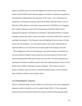 28
argues for authentic texts to be used with higher-level learners to give more realistic
models. Shortall (2003) reports that the emphasis in textbooks on adjectival comparatives
and superlatives underestimates the importance of the ‘noun + more’ construction for
comparing, as illustrated by frequency data from the British National Corpus. Carter &
McCarthy (2003) illustrate, with spoken corpus data from CANCODE, how E-language
(the ‘external’ language of real-world communication) consistently differs from I-
language (the language of introspection or Chomsky’s ideal speaker-listener). In spoken
language, question tags, relative clauses and subject-verb concord often fail to conform to
prescriptive descriptions. Their frequency data also highlight the pervasiveness of words
such as like, the morpheme –ish, and response tokens such as right, which all play an
important affective role in discourse but are rarely taught in the language classroom.
These inadequacies in the way that language is presented to learners in textbooks are
not only confined to English: similar results have also been found in French by Walz
(cited in Herschensohn 1988), and O’Conner Di Vito (1991). The most comprehensive
description of variation in authentic spoken and written English grammar to date is Carter
& McCarthy’s (2006) ‘Cambridge Grammar of English’. This will prove useful to
teachers wishing to assess the extent to which the grammar patterns in their classroom
input conform to authentic, native speaker norms.
1.6.2 Pragmalinguistic competence
There is a substantial body of work available now which points to the lack of appropriate
pragmatic models in textbooks (see, for example, Kasper 2001a: 1). This is generally
blamed on the fact that material writers have relied on intuitions about language rather
 