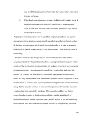 280
data should be interpreted based on what it shows, not on how many other
tests are performed.
iii) Using Bonferroni adjustments increases the likelihood of making a type II
error (stating that there are no significant differences between groups
when, in fact, there are); they do not, therefore, guarantee a more prudent
interpretation of results.
Adjustments for multiple tests were, in actual fact, originally intended to aid decision-
making in repetitive situations, such as identifying defective products in factories, where
all the items being compared are identical. It was not intended to be used for assessing
evidence about specific hypotheses and for the above reasons, I have chosen to ignore it
in this study.
Since the chosen research design imposed considerable demands on the author –
designing materials for the experimental syllabus, teaching both treatment groups for the
duration of the investigation, implementing the pre- and post-course tests and conducting
the qualitative studies – some things which would have benefited the study were left
undone. For example, had the teacher documented his own personal impressions of
events in a diary throughout the trial, it would have provided a useful comparison to those
of the learners. In addition, more recording and transcribing of student-student interaction
during the trial may also have told us more about the processes at work in the classroom
which resulted in the statistically significant differences observed between the two
groups. Regular recording in the classroom would have had the added benefit of
familiarising students with the equipment more, possibly leading to less self-monitoring
in their speech. As it was, the learners were tape recorded so rarely that they remained
 
