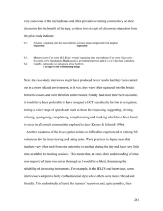 281
very conscious of the microphones and often provided a running commentary on their
discussion for the benefit of the tape, as these two extracts of classroom interaction from
the pilot study indicate:
S1: Ariehan (speaking into the microphone) ariehan means impossible (S2 laughs)
Impossible impossible
S1: Moment sorry I’m sorry [S2: Don’t worry] (speaking into microphone) I’m sorry Hige sorry.
Koizumi sorry Harakatashi Harakatashi is government person and it’s a it’s the time is taishou.
S2: (laughs) zatsugaku ya zatsugaku ippai haitteru
This tape is full of interesting things
Next, the case-study interviews might have produced better results had they been carried
out in a more relaxed environment; as it was, they were often squeezed into the breaks
between lessons and were therefore rather rushed. Finally, had more time been available,
it would have been preferable to have designed a DCT specifically for this investigation,
testing a wider range of speech acts such as those for requesting, suggesting, inviting,
refusing, apologising, complaining, complimenting and thanking which have been found
to occur in all speech communities explored to date (Kasper  Schmidt 1996).
Another weakness of the investigation relates to difficulties experienced in training NS
volunteers for the interviewing and rating tasks. Work practices in Japan mean that
teachers very often rush from one university to another during the day and have very little
time available for training sessions. This meant that, at times, their understanding of what
was required of them was not as thorough as I would have liked, threatening the
reliability of the testing instruments. For example, in the IELTS oral interviews, some
interviewers adopted a fairly confrontational style while others were more relaxed and
friendly. This undoubtedly affected the learners’ responses and, quite possibly, their
 