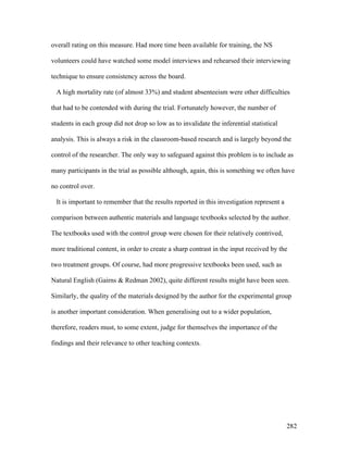 282
overall rating on this measure. Had more time been available for training, the NS
volunteers could have watched some model interviews and rehearsed their interviewing
technique to ensure consistency across the board.
A high mortality rate (of almost 33%) and student absenteeism were other difficulties
that had to be contended with during the trial. Fortunately however, the number of
students in each group did not drop so low as to invalidate the inferential statistical
analysis. This is always a risk in the classroom-based research and is largely beyond the
control of the researcher. The only way to safeguard against this problem is to include as
many participants in the trial as possible although, again, this is something we often have
no control over.
It is important to remember that the results reported in this investigation represent a
comparison between authentic materials and language textbooks selected by the author.
The textbooks used with the control group were chosen for their relatively contrived,
more traditional content, in order to create a sharp contrast in the input received by the
two treatment groups. Of course, had more progressive textbooks been used, such as
Natural English (Gairns  Redman 2002), quite different results might have been seen.
Similarly, the quality of the materials designed by the author for the experimental group
is another important consideration. When generalising out to a wider population,
therefore, readers must, to some extent, judge for themselves the importance of the
findings and their relevance to other teaching contexts.
 