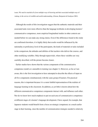 284
issues. We need to marshal all of our multiple ways of knowing and their associated multiple ways of
valuing, in the service of credible and useful understanding. (Greene, Benjamin  Goodyear 2001)
Although the results of this investigation suggest that the authentic materials and their
associated tasks were more effective than the language textbooks in developing learners’
communicative competence, more empirical longitudinal studies in other contexts are
needed before we can make any strong claims. Even if the differences found in this study
are confirmed elsewhere, it is highly likely that results would be influenced by the
nationality or proficiency level of the participants, the kinds of materials or tasks included
in the comparison, the attitudes and abilities of the teachers who deliver the courses, and
other modifying variables. Only through repeat trials, where these variables are very
carefully described, will the picture become clearer.
Earlier studies have shown that the various components of the communicative
competence model are amenable to training (see chapter 1). However, as far as I am
aware, this is the first investigation to have attempted to describe the effects of input on
all five components simultaneously with the same group of learners. For practical
reasons, this is important because it is a more faithful representation of the realities of
language learning in the classroom. In addition, as yet little is known about how the
different communicative competence components interact with, and influence each other.
Nor do we know how much emphasis to put on each area of communicative competence
at different stages of a learner’s language development. I have argued, for example, that
Japanese students would benefit from a focus on strategic competence at a much earlier
stage in their learning, since the number of communication strategies needed is relatively
 