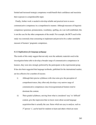 285
limited and increased strategic competence would benefit their confidence and maximise
their exposure to comprehensible input.
Finally, further work is needed to develop reliable and practical tests to assess
communicative competence in a comprehensive manner. Although measures of linguistic
competence (grammar, pronunciation, vocabulary, spelling, etc.) are well established, this
is not the case for the other components of the model. For example, the DCT used in this
study was extremely time-consuming to implement and proved to be a rather unreliable
measure of learners’ pragmatic competence.
8.3.2 Implications for language pedagogy
The results of this study suggest that not only were the authentic materials used in the
investigation better able to develop a broader range of communicative competences in
learners, they were also strongly preferred by the participants in the experimental group.
It has also been suggested that language textbooks, published for the international market,
are less effective for a number of reasons:
i) Although their precise syllabuses with clear aims give the perception of
comprehensiveness, they often only develop a very narrow range of
communicative competences since lexicogrammatical features tend to
dominate the content.
ii) Their graded syllabuses, moving from what is considered ‘easy’ to ‘difficult’
content, give the impression that we know more about second language
acquisition than is actually the case. Items which are easy to analyse, such as
3rd
person ‘s’, can be hard for students to learn and others which are more
 