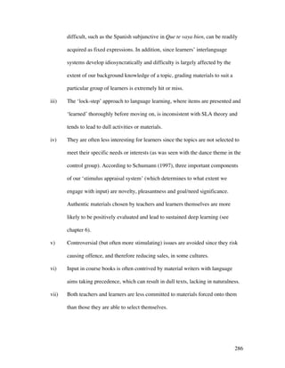 286
difficult, such as the Spanish subjunctive in Que te vaya bien, can be readily
acquired as fixed expressions. In addition, since learners’ interlanguage
systems develop idiosyncratically and difficulty is largely affected by the
extent of our background knowledge of a topic, grading materials to suit a
particular group of learners is extremely hit or miss.
iii) The ‘lock-step’ approach to language learning, where items are presented and
‘learned’ thoroughly before moving on, is inconsistent with SLA theory and
tends to lead to dull activities or materials.
iv) They are often less interesting for learners since the topics are not selected to
meet their specific needs or interests (as was seen with the dance theme in the
control group). According to Schumann (1997), three important components
of our ‘stimulus appraisal system’ (which determines to what extent we
engage with input) are novelty, pleasantness and goal/need significance.
Authentic materials chosen by teachers and learners themselves are more
likely to be positively evaluated and lead to sustained deep learning (see
chapter 6).
v) Controversial (but often more stimulating) issues are avoided since they risk
causing offence, and therefore reducing sales, in some cultures.
vi) Input in course books is often contrived by material writers with language
aims taking precedence, which can result in dull texts, lacking in naturalness.
vii) Both teachers and learners are less committed to materials forced onto them
than those they are able to select themselves.
 