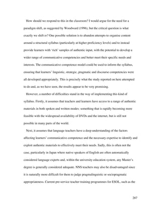 287
How should we respond to this in the classroom? I would argue for the need for a
paradigm shift, as suggested by Woodward (1996), but the critical question is what
exactly we shift to? One possible solution is to abandon attempts to organise content
around a structural syllabus (particularly at higher proficiency levels) and to instead
provide learners with ‘rich’ samples of authentic input, with the potential to develop a
wider range of communicative competencies and better meet their specific needs and
interests. The communicative competence model could be used to inform the syllabus,
ensuring that learners’ linguistic, strategic, pragmatic and discourse competencies were
all developed appropriately. This is precisely what the study reported on here attempted
to do and, as we have seen, the results appear to be very promising.
However, a number of difficulties stand in the way of implementing this kind of
syllabus. Firstly, it assumes that teachers and learners have access to a range of authentic
materials in both spoken and written modes: something that is rapidly becoming more
feasible with the widespread availability of DVDs and the internet, but is still not
possible in many parts of the world.
Next, it assumes that language teachers have a deep understanding of the factors
affecting learners’ communicative competence and the necessary expertise to identify and
exploit authentic materials to effectively meet their needs. Sadly, this is often not the
case, particularly in Japan where native speakers of English are often automatically
considered language experts and, within the university education system, any Master’s
degree is generally considered adequate. NNS teachers may also be disadvantaged since
it is naturally more difficult for them to judge pragmalinguistic or sociopragmatic
appropriateness. Current pre-service teacher training programmes for ESOL, such as the
 