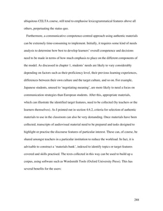 288
ubiquitous CELTA course, still tend to emphasise lexicogrammatical features above all
others, perpetuating the status quo.
Furthermore, a communicative competence-centred approach using authentic materials
can be extremely time-consuming to implement. Initially, it requires some kind of needs
analysis to determine how best to develop learners’ overall competence and decisions
need to be made in terms of how much emphasis to place on the different components of
the model. As discussed in chapter 1, students’ needs are likely to vary considerably
depending on factors such as their proficiency level, their previous learning experiences,
differences between their own culture and the target culture, and so on. For example,
Japanese students, unused to ‘negotiating meaning’, are more likely to need a focus on
communication strategies than European students. After this, appropriate materials,
which can illustrate the identified target features, need to be collected (by teachers or the
learners themselves). As I pointed out in section 4.6.2, criteria for selection of authentic
materials to use in the classroom can also be very demanding. Once materials have been
collected, transcripts of audiovisual material need to be prepared and tasks designed to
highlight or practise the discourse features of particular interest. These can, of course, be
shared amongst teachers in a particular institution to reduce the workload. In fact, it is
advisable to construct a ‘materials bank’, indexed to identify topics or target features
covered and skills practised. The texts collected in this way can be used to build up a
corpus, using software such as Wordsmith Tools (Oxford University Press). This has
several benefits for the users:
 