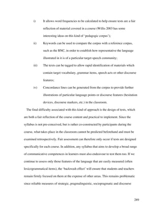 289
i) It allows word frequencies to be calculated to help ensure tests are a fair
reflection of material covered in a course (Willis 2003 has some
interesting ideas on this kind of ‘pedagogic corpus’);
ii) Keywords can be used to compare the corpus with a reference corpus,
such as the BNC, in order to establish how representative the language
illustrated in it is of a particular target speech community;
iii) The texts can be tagged to allow rapid identification of materials which
contain target vocabulary, grammar items, speech acts or other discourse
features;
iv) Concordance lines can be generated from the corpus to provide further
illustrations of particular language points or discourse features (hesitation
devices, discourse markers, etc.) in the classroom.
The final difficulty associated with this kind of approach is the design of tests, which
are both a fair reflection of the course content and practical to implement. Since the
syllabus is not pre-conceived, but is rather co-constructed by participants during the
course, what takes place in the classroom cannot be predicted beforehand and must be
examined retrospectively. Fair assessment can therefore only occur if tests are designed
specifically for each course. In addition, any syllabus that aims to develop a broad range
of communicative competences in learners must also endeavour to test them too. If we
continue to assess only those features of the language that are easily measured (often
lexicogrammatical items), the ‘backwash effect’ will ensure that students and teachers
remain firmly focused on them at the expense of other areas. This remains problematic
since reliable measures of strategic, pragmalinguistic, sociopragmatic and discourse
 