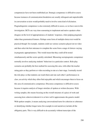 290
competencies have not been established yet. Strategic competence is difficult to assess
because instances of communication breakdown are usually infrequent and unpredictable
in conversation so tests would probably need to involve some kind of elicitation.
Pragmalinguistic competence is also extremely difficult to assess, as we have seen in this
investigation. DCTs are very time-consuming to implement and native speakers often
disagree on the level of appropriateness of students’ responses, when judging pragmatic
rather than grammatical features. Perhaps some form of multiple-choice test would be
practical though: for example, students could see various scenarios played out on video
and then select the best utterance to complete the scene from a range of choices varying
in pragmatic appropriateness. This would mean that they could all be tested
simultaneously and the scores quickly calculated. Measuring sociopragmatic competence
normally involves analysing students’ behaviour in a particular context. Role-play
scenarios are probably the best method for assessing this area, with either the teacher
rating pairs as they perform or video recording to rate at a later stage. I normally record
the role-plays so that students can watch them and rate each other’s performances in
class, an activity which they often find enjoyable and which encourages them to focus on
this area of communicative competence. Discourse competence is difficult to assess
because it requires analysis of longer stretches of spoken or written discourse. With
writing samples, this means focusing on the overall structure of a piece of work and
assessing how cohesive/coherent it is or how well it approximates the generic model.
With spoken samples, it means analysing conversational turns for cohesion or coherence
or identifying whether longer turns (for example in oral narratives) include all the
obligatory parts. This is very difficult to do accurately without transcripts of the
 