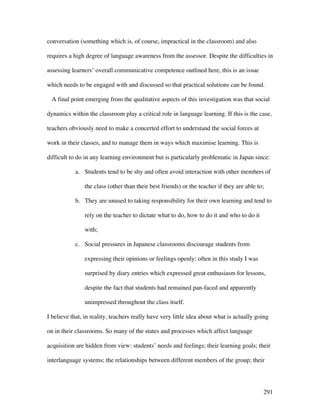 291
conversation (something which is, of course, impractical in the classroom) and also
requires a high degree of language awareness from the assessor. Despite the difficulties in
assessing learners’ overall communicative competence outlined here, this is an issue
which needs to be engaged with and discussed so that practical solutions can be found.
A final point emerging from the qualitative aspects of this investigation was that social
dynamics within the classroom play a critical role in language learning. If this is the case,
teachers obviously need to make a concerted effort to understand the social forces at
work in their classes, and to manage them in ways which maximise learning. This is
difficult to do in any learning environment but is particularly problematic in Japan since:
a. Students tend to be shy and often avoid interaction with other members of
the class (other than their best friends) or the teacher if they are able to;
b. They are unused to taking responsibility for their own learning and tend to
rely on the teacher to dictate what to do, how to do it and who to do it
with;
c. Social pressures in Japanese classrooms discourage students from
expressing their opinions or feelings openly: often in this study I was
surprised by diary entries which expressed great enthusiasm for lessons,
despite the fact that students had remained pan-faced and apparently
unimpressed throughout the class itself.
I believe that, in reality, teachers really have very little idea about what is actually going
on in their classrooms. So many of the states and processes which affect language
acquisition are hidden from view: students’ needs and feelings; their learning goals; their
interlanguage systems; the relationships between different members of the group; their
 