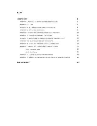 PART II
APPENDICES 2
APPENDIX I PERSONAL LEARNING HISTORY QUESTIONNAIRE 2
APPENDIX II ‘C’-TEST 3
APPENDIX III DCT SCENARIOS (JAPANESE TRANSLATION) 4
APPENDIX IV DCT RATING GUIDELINES 6
APPENDIX V RATING DESCRIPTORS FOR IELTS ORAL INTERVIEW 10
APPENDIX VI STUDENT-STUDENT ROLE-PLAY CARD 12
APPENDIX VII RATING DESCRIPTORS FOR STUDENT-STUDENT ROLE-PLAY 13
APPENDIX VIII IELTS ORAL INTERVIEW TRANSCRIPTS 15
APPENDIX IX GUIDELINES FOR COMPLETING LEARNER DIARIES 24
APPENDIX X SIGNIFICANT EVENTS FROM LEARNERS’ DIARIES 25
Part A. Experimental group 25
Part B. Control group 46
APPENDIX XI CASE STUDY INTERVIEW TRANSCRIPTS 60
APPENDIX XII SAMPLE MATERIALS USED IN EXPERIMENTAL TREATMENT GROUP 86
BIBLIOGRAPHY 127
 