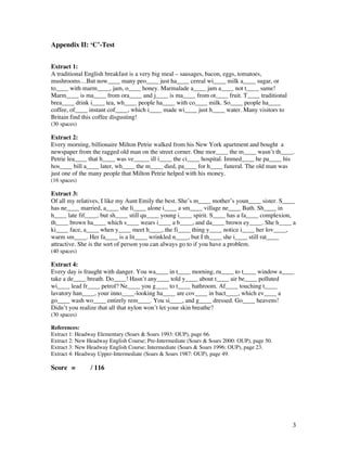 3
Appendix II: ‘C’-Test
Extract 1:
A traditional English breakfast is a very big meal – sausages, bacon, eggs, tomatoes,
mushrooms…But now____ many peo____ just ha____ cereal wi____ milk a____ sugar, or
to____ with marm____, jam, o____ honey. Marmalade a____ jam a____ not t____ same!
Marm____ is ma____ from ora____ and j____ is ma____ from ot____ fruit. T____ traditional
brea____ drink i____ tea, wh____ people ha____ with co____ milk. So____ people ha____
coffee, of____ instant cof____, which i____ made wi____ just h____ water. Many visitors to
Britain find this coffee disgusting!
(30 spaces)
Extract 2:
Every morning, billionaire Milton Petrie walked from his New York apartment and bought a
newspaper from the ragged old man on the street corner. One mor____ the m____ wasn’t th____.
Petrie lea____ that h____ was ve_____ ill i____ the ci____ hospital. Immed____ he pa____ his
hos____ bill a____ later, wh____ the m____ died, pa____ for h____ funeral. The old man was
just one of the many people that Milton Petrie helped with his money.
(16 spaces)
Extract 3:
Of all my relatives, I like my Aunt Emily the best. She’s m____ mother’s youn____ sister. S____
has ne____ married, a____ she li____ alone i____ a sm____ village ne____ Bath. Sh____ in
h____ late fif____, but sh____ still qu____ young i____ spirit. S____ has a fa____ complexion,
th____ brown ha____ which s____ wears i____ a b____, and da____ brown ey____. She h____ a
ki____ face, a____ when y____ meet h____, the fi____ thing y____ notice i____ her lov____,
warm sm____. Her fa____ is a lit____ wrinkled n____, but I th____ she i____ still rat____
attractive. She is the sort of person you can always go to if you have a problem.
(40 spaces)
Extract 4:
Every day is fraught with danger. You wa____ in t____ morning, ru____ to t____ window a____
take a de____ breath. Do____! Hasn’t any____ told y____ about t____ air be____ polluted
wi____ lead fr____ petrol? Ne____ you g____ to t____ bathroom. Af____ touching t____
lavatory han____, your inno____-looking ha____ are cov____ in bact____, which ev____ a
go____ wash wo____ entirely rem____. You si____, and g____ dressed. Go____ heavens!
Didn’t you realize that all that nylon won’t let your skin breathe?
(30 spaces)
References:
Extract 1: Headway Elementary (Soars  Soars 1993: OUP), page 66.
Extract 2: New Headway English Course; Pre-Intermediate (Soars  Soars 2000: OUP), page 50.
Extract 3: New Headway English Course; Intermediate (Soars  Soars 1996: OUP), page 23.
Extract 4: Headway Upper-Intermediate (Soars  Soars 1987: OUP), page 49.
Score = / 116
 