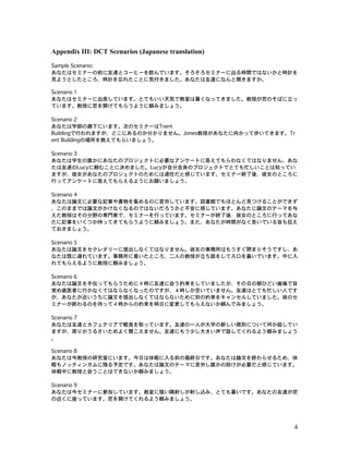 4
Appendix III: DCT Scenarios (Japanese translation)
Sample Scenario:
あなたはセミナーの前に友達とコーヒーを飲んでいます。そろそろセミナーに出る時間ではないかと時計を
見ようとしたところ、時計を忘れたことに気付きました。あなたは友達になんと聞きますか。
Scenario 1
あなたはセミナーに出席しています。とてもいい天気で教室は暑くなってきました。教授が窓のそばに立っ
ています。教授に窓を開けてもらうように頼みましょう。
Scenario 2
あなたは学部の廊下にいます。次のセミナーはTrent
Buildingで行われますが、どこにあるのか分かりません。Jones教授があなたに向かって歩いてきます。Tr
ent Buildingの場所を教えてもらいましょう。
Scenario 3
あなたは学生の誰かにあなたのプロジェクトに必要なアンケートに答えてもらわなくてはなりません。あな
たは友達のLucyに頼むことに決めました。Lucyが自分自身のプロジェクトでとても忙しいことは知ってい
ますが、彼女があなたのプロジェクトのためには適任だと感じています。セミナー終了後、彼女のところに
行ってアンケートに答えてもらえるようにお願いましょう。
Scenario 4
あなたは論文に必要な記事や書物を集めるのに苦労しています。図書館でもほとんど見つけることができず
、このままでは論文がかけなくなるのではないだろうかと不安に感じています。あなたに論文のテーマを与
えた教授はその分野の専門家で、セミナーを行っています。セミナーが終了後、彼女のところに行ってあな
たに記事をいくつか持ってきてもらうように頼みましょう。また、あなたが時間がなく急いでいる旨も伝え
ておきましょう。
Scenario 5
あなたは論文をセクレタリーに提出しなくてはなりません。彼女の事務所はもうすぐ閉まりそうですし、あ
なたは既に遅れています。事務所に着いたところ、二人の教授が立ち話をして入口を塞いでいます。中に入
れてもらえるように教授に頼みましょう。
Scenario 6
あなたは論文を手伝ってもらうために４時に友達に会う約束をしていましたが、その日の朝ひどい歯痛で目
覚め歯医者に行かなくてはならなくなったのですが、４時しか空いていません。友達はとても忙しい人です
が、あなたが近いうちに論文を提出しなくてはならないために別の約束をキャンセルしていました。彼のセ
ミナーが終わるのを待って４時からの約束を明日に変更してもらえないか頼んでみましょう。
Scenario 7
あなたは友達とカフェテリアで軽食を取っています。友達の一人が大学の新しい規則について何か話してい
ますが、周りがうるさいためよく聞こえません。友達にもう少し大きい声で話してくれるよう頼みましょう
。
Scenario 8
あなたは今教授の研究室にいます。今日は休暇に入る前の最終日です。あなたは論文を終わらせるため、休
暇もノッティンガムに残る予定です。あなたは論文のテーマに苦労し誰かの助けが必要だと感じています。
休暇中に教授と会うことはできないか頼みましょう。
Scenario 9
あなたは今セミナーに参加しています。教室に強い陽射しが射し込み、とても暑いです。あなたの友達が窓
の近くに座っています。窓を開けてくれるよう頼みましょう。
 