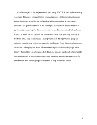 3
Univariate analysis of the pre/post-course tests, using ANCOVA, indicated statistically
significant differences between the two treatment groups, with the experimental group
out-performing the control group in five of the eight communicative competence
measures. The qualitative results of the trial helped to account for these differences in
performance, suggesting that the authentic materials, and their associated tasks, allowed
learners to notice a wider range of discourse features than those generally available in
textbook input. They also indicated a clear preference in the experimental group for
authentic materials over textbooks, suggesting that learners found them more interesting,
varied and challenging, and better able to meet their perceived future language needs.
Finally, the qualitative results demonstrated that, for learners, social goals often override
instructional goals in the classroom, suggesting that classroom-based research benefits
from both an emic and etic perspective in order to fully account for results.
 