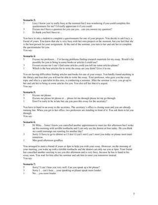 7
Scenario 3:
5 Lucy I know you’re really busy at the moment but I was wondering if you could complete this
questionnaire for me? I’d really appreciate it if you could.
3 Excuse me I have a question for you can you…can you answer my question?
1 Er thank you but I have to…
You have to ask a student to complete a questionnaire for one of your projects. You decide to ask Lucy, a
friend of yours. You know that she is very busy with her own projects at the moment, but you feel that she
is the best person for your assignment. At the end of the seminar, you turn to her and ask her to complete
the questionnaire for you.
You say:
Scenario 4:
5 Excuse me professor… I’m having problems finding research materials for my essay. Would it be
possible for you to bring in some books or articles I could use?
3 Excuse excuse me I can’t find some articles could you tell me some articles please?
1 Which is the best articles for to write the essay are you think? Give it to me.
You are having difficulties finding articles and books for one of your essays. You hardly found anything in
the library and fear that you will not be able to write the essay. Your professor, who gave you the essay
topic and who is a specialist in this area, is conducting a seminar. After the seminar is over, you go up to
her and ask her to bring in some articles for you. You also tell her that it is urgent.
You say:
Scenario 5:
5 Excuse me please.
3 Excuse me please let please er… please let me through please let me go through.
1 Erm I’m sorry to be in late but can you pass this essay for the secretary?
You have to hand in an essay to the secretary. The secretary’s office is closing soon and you are already
running late. When you get to her office, two professors are standing in front of it. You ask them to let you
through.
You say:
Scenario 6:
5 Hi Mike… listen I know you cancelled another appointment to meet me this afternoon but I woke
up this morning with terrible toothache and I can only see the dentist at four today. Do you think
we could rearrange our meeting for another day?
3 Sorry I I have to go to dentist so I I don’t I can’t met I can’t meet you today so please meet meet
tomorrow.
1 Mm good afternoon goodbye.
You arranged to meet a friend of yours at 4pm to help you with your essay. However, on the morning of
your meeting, you wake up with a terrible toothache and the dentist can only see you at 4pm. Your friend
has cancelled another meeting to see you this afternoon and is very busy, because he has to hand in his
essay soon. You wait for him after his seminar and ask him to meet you tomorrow instead.
You say:
Scenario 7:
5 Sorry? I can’t hear you very well. Can you speak up a bit please?
3 Sorry I… can’t hear… your speaking so please speak more louder.
1 No… you more louder.
 
